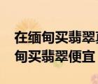 在缅甸买翡翠真的比在国内买便宜吗?（去缅甸买翡翠便宜）