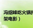 冯绍峰吃火锅打胖子的电影（冯绍峰吃火锅打架电影）