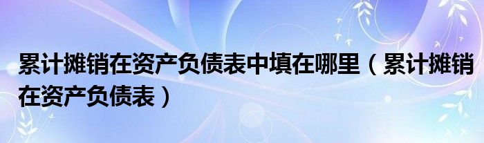 累计摊销在资产负债表中填在哪里（累计摊销在资产负债表）