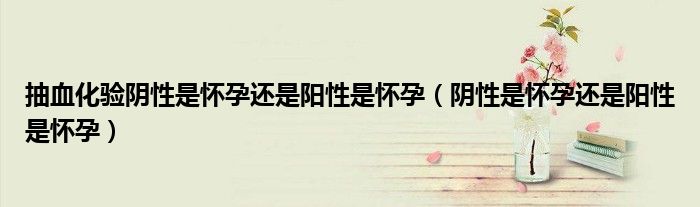 抽血化验阴性是怀孕还是阳性是怀孕（阴性是怀孕还是阳性是怀孕）