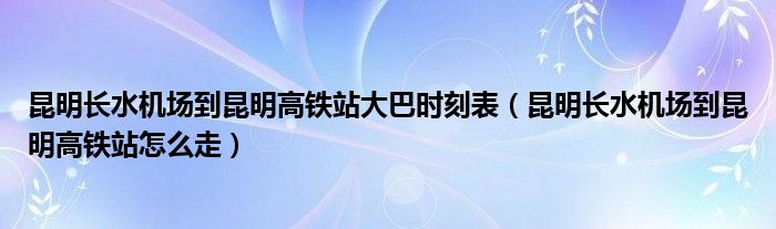昆明长水机场到昆明高铁站大巴时刻表（昆明长水机场到昆明高铁站怎么走）