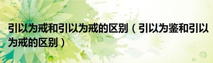 引以为戒和引以为戒的区别（引以为鉴和引以为戒的区别）