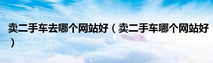 卖二手车去哪个网站好（卖二手车哪个网站好）