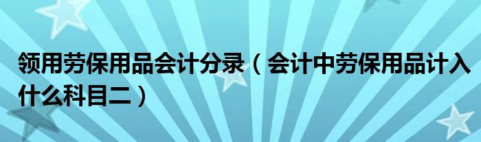 领用劳保用品会计分录（会计中劳保用品计入什么科目二）