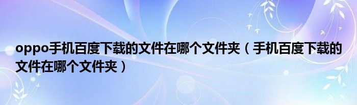 oppo手机百度下载的文件在哪个文件夹（手机百度下载的文件在哪个文件夹）