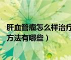 肝血管瘤怎么样治疗好（肝血管瘤怎么治疗 肝血管瘤的治疗方法有哪些）
