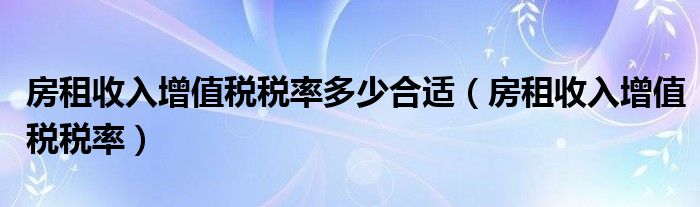 房租收入增值税税率多少合适（房租收入增值税税率）