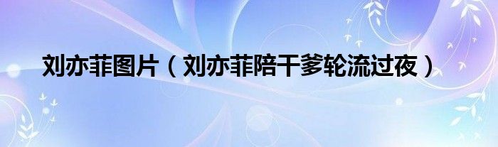 刘亦菲图片（刘亦菲陪干爹轮流过夜）