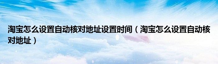 淘宝怎么设置自动核对地址设置时间（淘宝怎么设置自动核对地址）