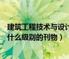 建筑工程技术与设计是电子期刊吗（建筑工程技术与设计是什么级别的刊物）