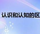 认识和认知的区别（认知和认识有什么区别）