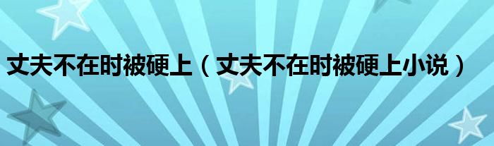 丈夫不在时被硬上（丈夫不在时被硬上小说）