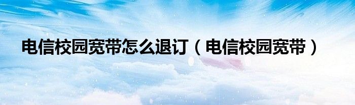 电信校园宽带怎么退订（电信校园宽带）