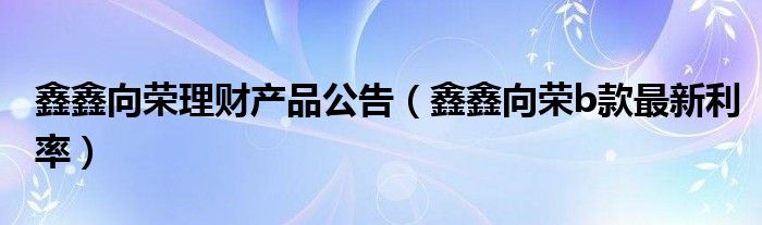 鑫鑫向荣理财产品公告（鑫鑫向荣b款最新利率）