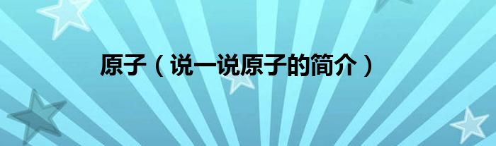 原子（说一说原子的简介）