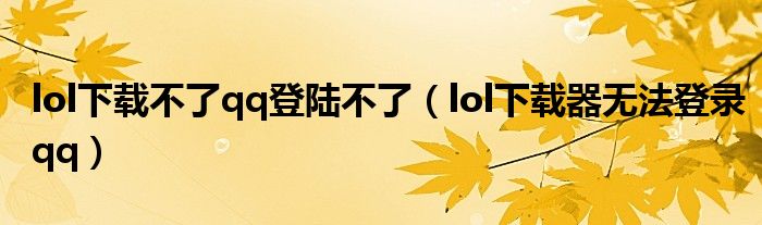 lol下载不了qq登陆不了（lol下载器无法登录qq）