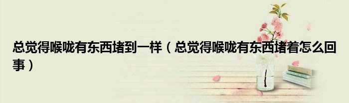 总觉得喉咙有东西堵到一样（总觉得喉咙有东西堵着怎么回事）