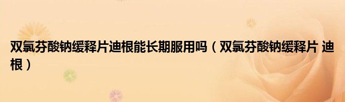 双氯芬酸钠缓释片迪根能长期服用吗（双氯芬酸钠缓释片 迪根）
