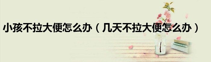 小孩不拉大便怎么办（几天不拉大便怎么办）