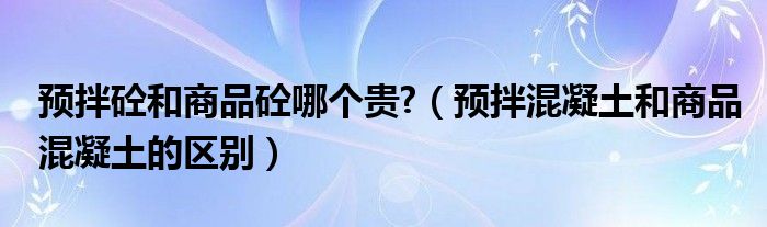 预拌砼和商品砼哪个贵?（预拌混凝土和商品混凝土的区别）