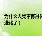 为什么人类不再进化了（人类进化史少儿不宜人类为什么不进化了）
