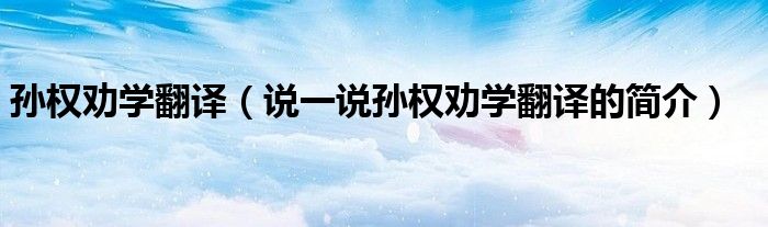 孙权劝学翻译（说一说孙权劝学翻译的简介）