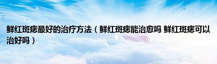 鲜红斑痣最好的治疗方法（鲜红斑痣能治愈吗 鲜红斑痣可以治好吗）