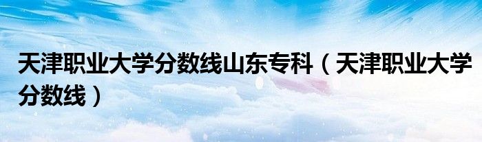 天津职业大学分数线山东专科（天津职业大学分数线）