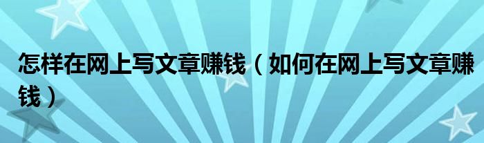 怎样在网上写文章赚钱（如何在网上写文章赚钱）