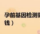 孕前基因检测需要多少钱（基因检测需要多少钱）