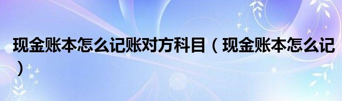 现金账本怎么记账对方科目（现金账本怎么记）