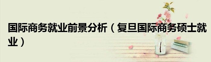 国际商务就业前景分析（复旦国际商务硕士就业）