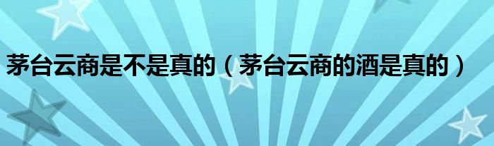 茅台云商是不是真的（茅台云商的酒是真的）