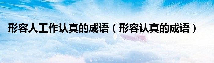 形容人工作认真的成语（形容认真的成语）