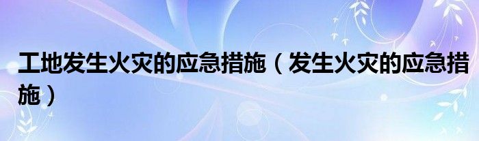 工地发生火灾的应急措施（发生火灾的应急措施）