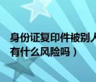 身份证复印件被别人拿走有什么危害（身份证复印件给别人有什么风险吗）