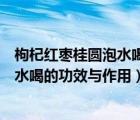 枸杞红枣桂圆泡水喝的功效与作用降血压（枸杞红枣桂圆泡水喝的功效与作用）