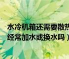水冷机箱还需要散热器吗（水冷机箱要换液吗水冷机箱需要经常加水或换水吗）