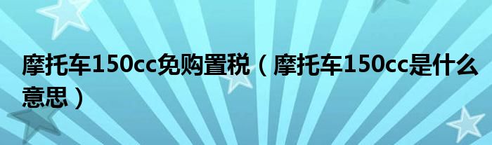 摩托车150cc免购置税（摩托车150cc是什么意思）