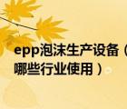 epp泡沫生产设备（什么是EPP泡沫材料 EPP泡沫箱一般在哪些行业使用）