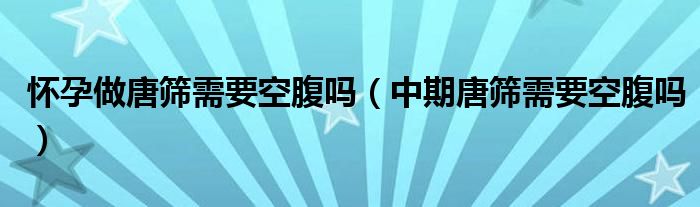 怀孕做唐筛需要空腹吗（中期唐筛需要空腹吗）