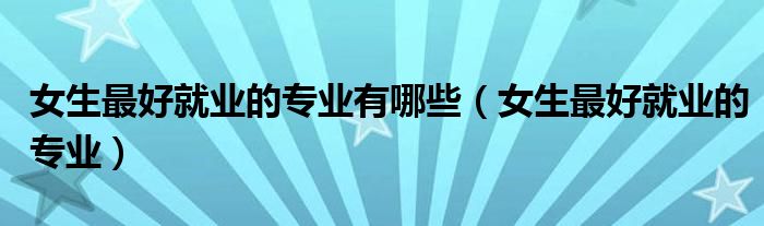 女生最好就业的专业有哪些（女生最好就业的专业）