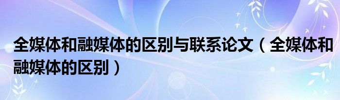 全媒体和融媒体的区别与联系论文（全媒体和融媒体的区别）