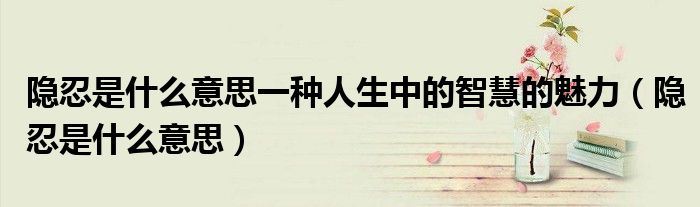 隐忍是什么意思一种人生中的智慧的魅力（隐忍是什么意思）