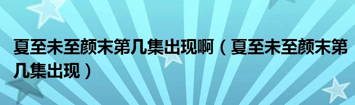 夏至未至颜末第几集出现啊（夏至未至颜末第几集出现）