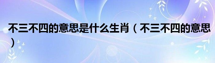 不三不四的意思是什么生肖（不三不四的意思）
