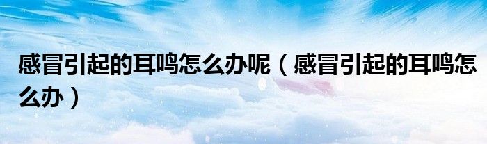 感冒引起的耳鸣怎么办呢（感冒引起的耳鸣怎么办）