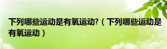 下列哪些运动是有氧运动?（下列哪些运动是有氧运动）