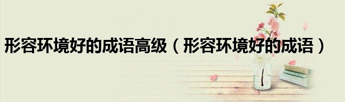 形容环境好的成语高级（形容环境好的成语）