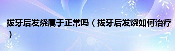 拔牙后发烧属于正常吗（拔牙后发烧如何治疗）